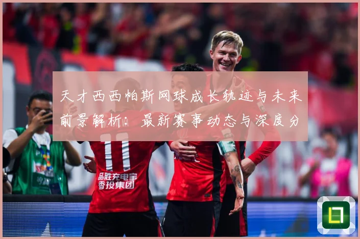 天才西西帕斯网球成长轨迹与未来前景解析：最新赛事动态与深度分析