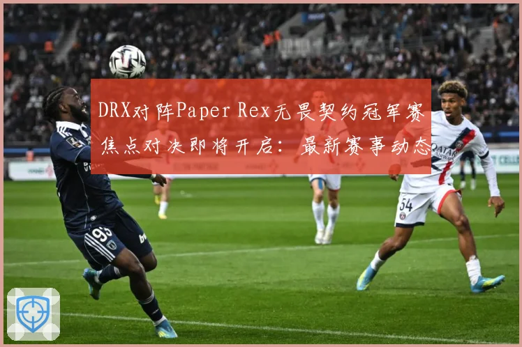 DRX对阵Paper Rex无畏契约冠军赛焦点对决即将开启：最新赛事动态与深度分析