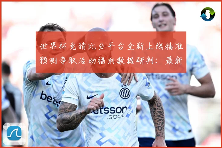 世界杯竞猜比分平台全新上线精准预测争取活动福利数据研判：最新赛事动态与深度分析