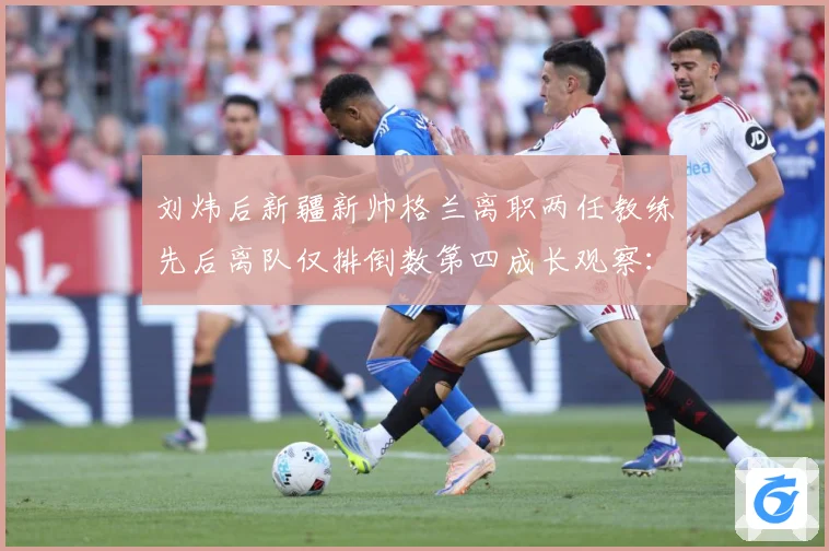 刘炜后新疆新帅格兰离职两任教练先后离队仅排倒数第四成长观察：最新赛事动态与深度分析