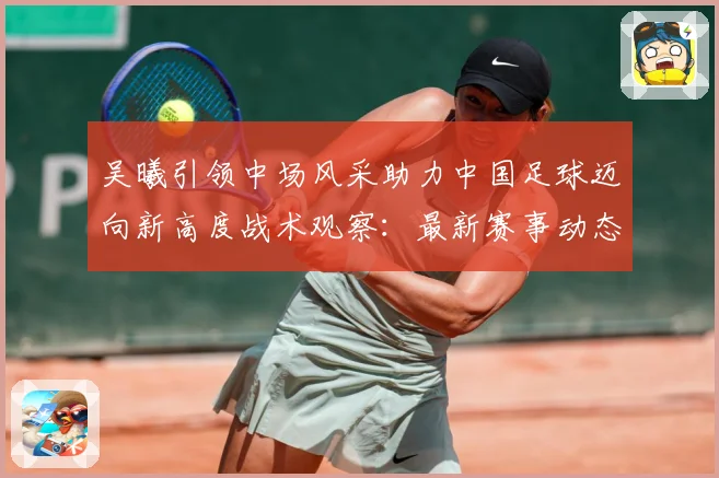 吴曦引领中场风采助力中国足球迈向新高度战术观察：最新赛事动态与深度分析