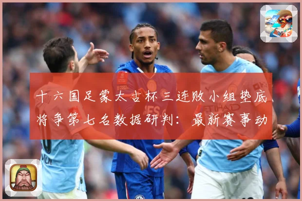 十六国足蒙太古杯三连败小组垫底将争第七名数据研判：最新赛事动态与深度分析