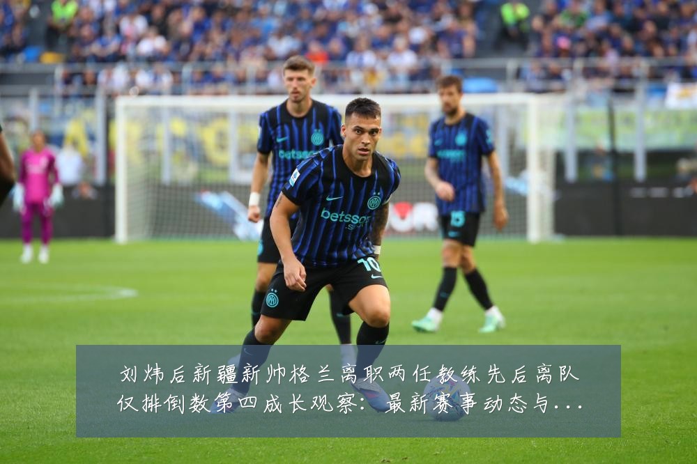 刘炜后新疆新帅格兰离职两任教练先后离队仅排倒数第四成长观察:最新赛事动态与深度分析