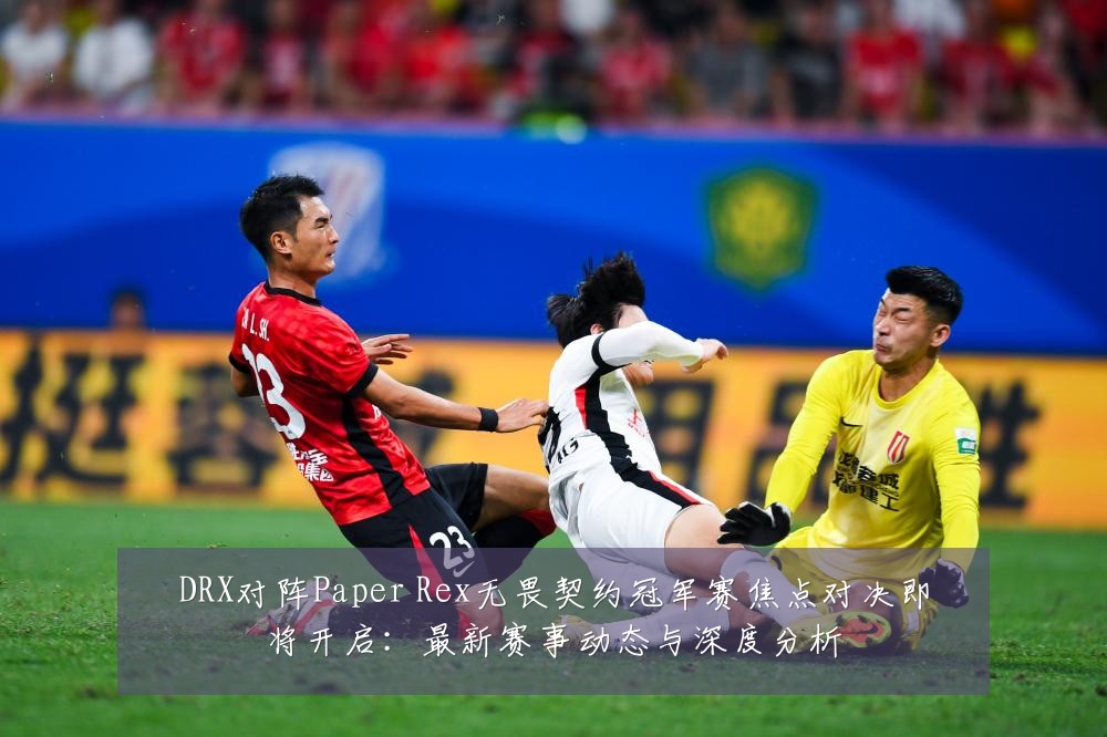 DRX对阵Paper Rex无畏契约冠军赛焦点对决即将开启:最新赛事动态与深度分析