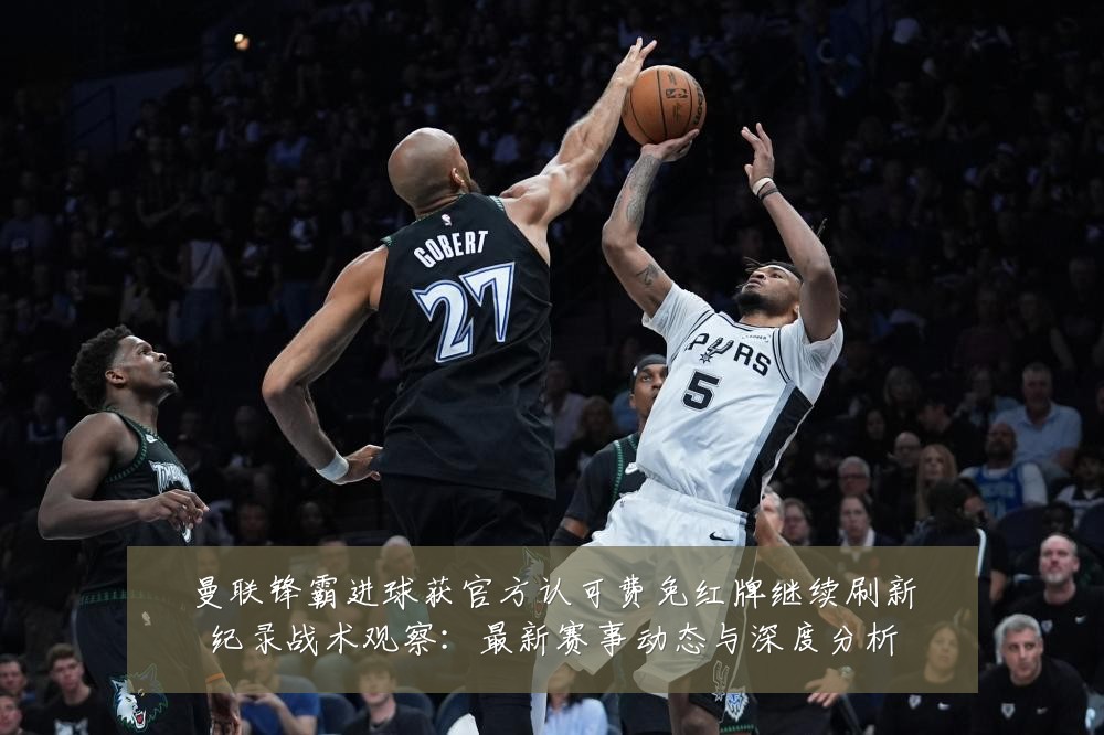 曼联锋霸进球获官方认可费免红牌继续刷新纪录战术观察：最新赛事动态与深度分析