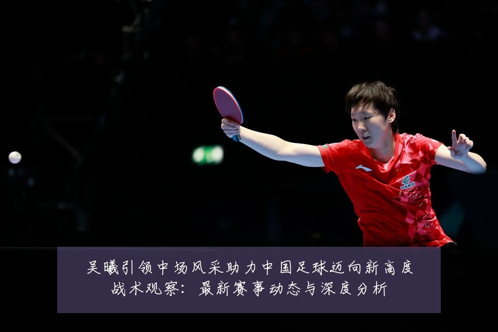 吴曦引领中场风采助力中国足球迈向新高度战术观察：最新赛事动态与深度分析